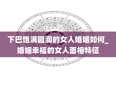 下巴饱满圆润的女人婚姻如何_婚姻幸福的女人面相特征