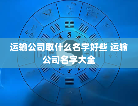 运输公司取什么名字好些 运输公司名字大全