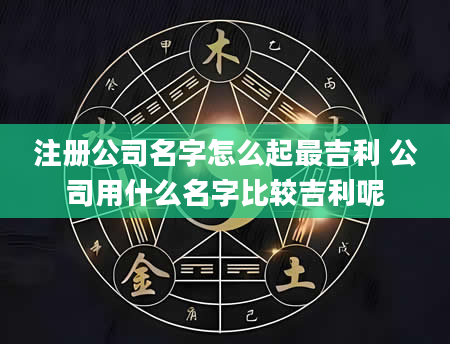 注册公司名字怎么起最吉利 公司用什么名字比较吉利呢