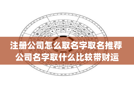 注册公司怎么取名字取名推荐 公司名字取什么比较带财运