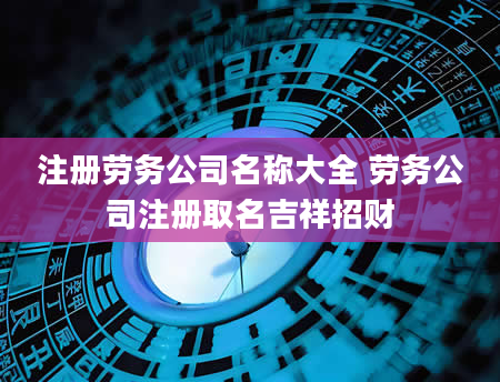 注册劳务公司名称大全 劳务公司注册取名吉祥招财