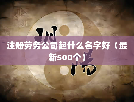 注册劳务公司起什么名字好(最新500个)