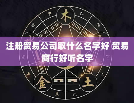 注册贸易公司取什么名字好 贸易商行好听名字