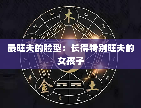 最旺夫的脸型:长得特别旺夫的女孩子