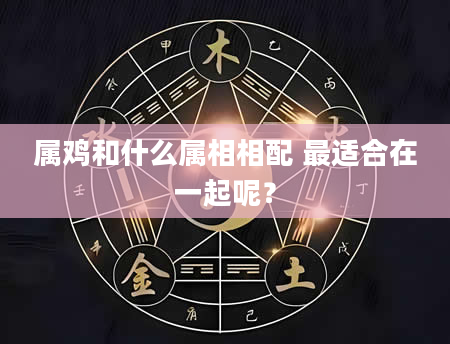 属鸡和什么属相相配 最适合在一起呢?