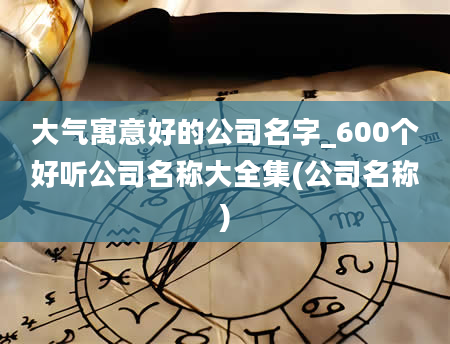 大气寓意好的公司名字_600个好听公司名称大全集(公司名称)