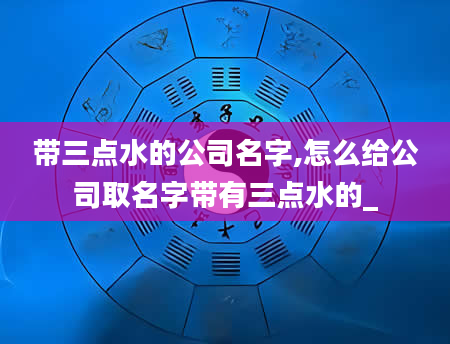 带三点水的公司名字,怎么给公司取名字带有三点水的_