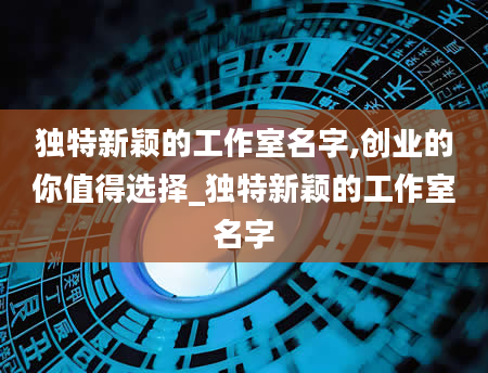 独特新颖的工作室名字,创业的你值得选择_独特新颖的工作室名字