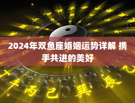 2024年双鱼座婚姻运势详解 携手共进的美好