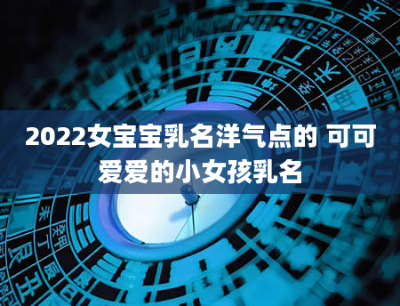 2022女宝宝乳名洋气点的 可可爱爱的小女孩乳名