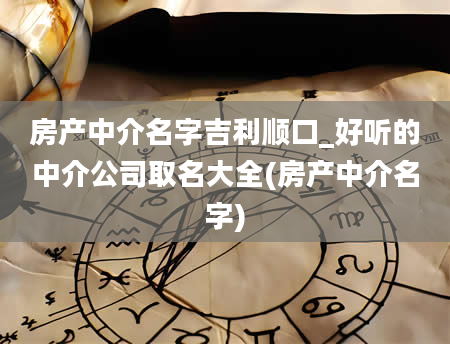 房产中介名字吉利顺口_好听的中介公司取名大全(房产中介名字)