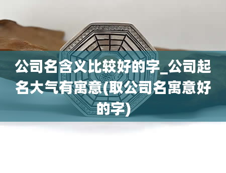 公司名含义比较好的字_公司起名大气有寓意(取公司名寓意好的字)