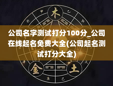 公司名字测试打分100分_公司在线起名免费大全(公司起名测试打分大全)