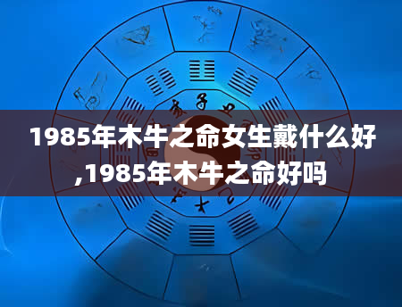 1985年木牛之命女生戴什么好,1985年木牛之命好吗