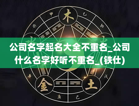 公司名字起名大全不重名_公司什么名字好听不重名_(铁仕)