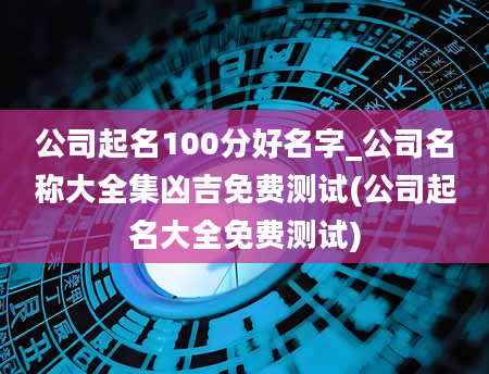 公司起名100分好名字_公司名称大全集凶吉免费测试(公司起名大全免费测试)
