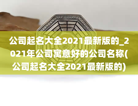 公司起名大全2021最新版的_2021年公司寓意好的公司名称(公司起名大全2021最新版的)