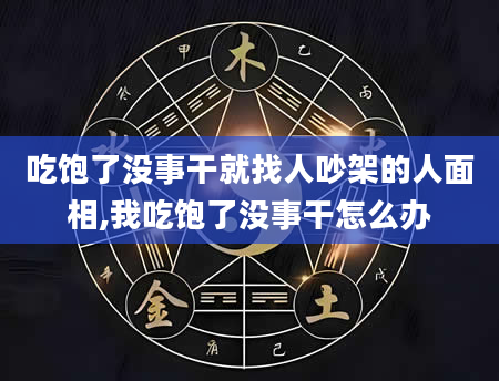吃饱了没事干就找人吵架的人面相,我吃饱了没事干怎么办
