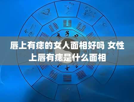唇上有痣的女人面相好吗 女性上唇有痣是什么面相