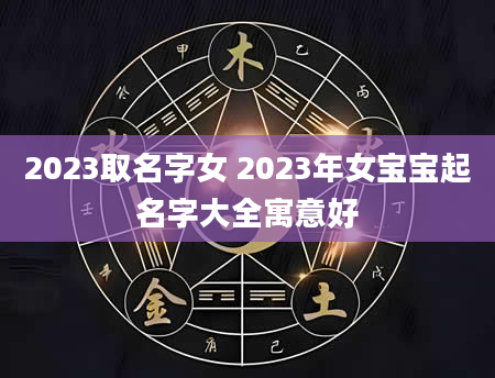 2023取名字女 2023年女宝宝起名字大全寓意好
