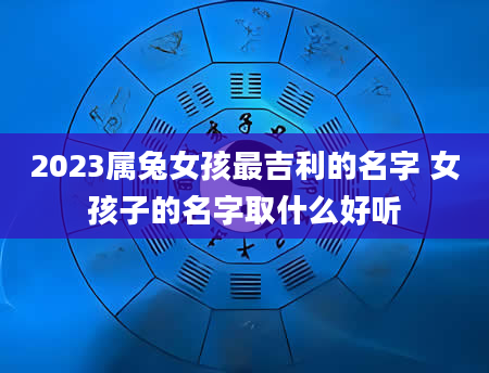 2023属兔女孩最吉利的名字 女孩子的名字取什么好听
