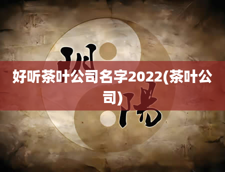 好听茶叶公司名字2022(茶叶公司)