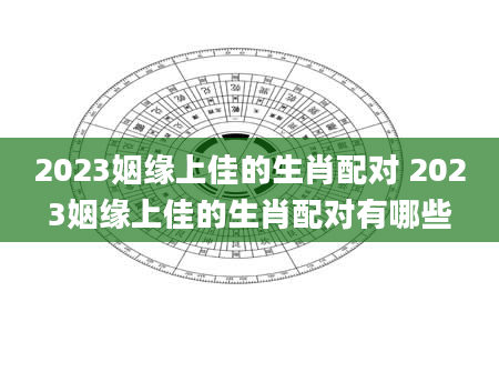 2023姻缘上佳的生肖配对 2023姻缘上佳的生肖配对有哪些