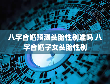 八字合婚预测头胎性别准吗 八字合婚子女头胎性别