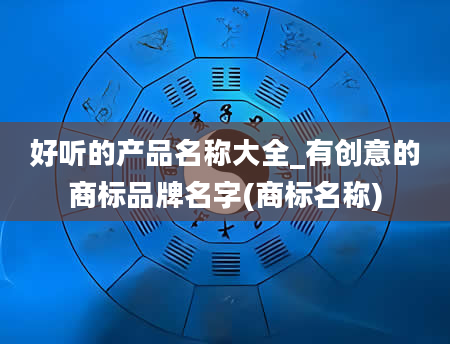 好听的产品名称大全_有创意的商标品牌名字(商标名称)