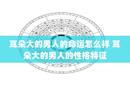 耳朵大的男人的命运怎么样 耳朵大的男人的性格特征