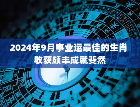 2024年9月事业运最佳的生肖 收获颇丰成就斐然