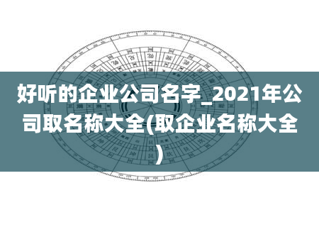好听的企业公司名字_2021年公司取名称大全(取企业名称大全)
