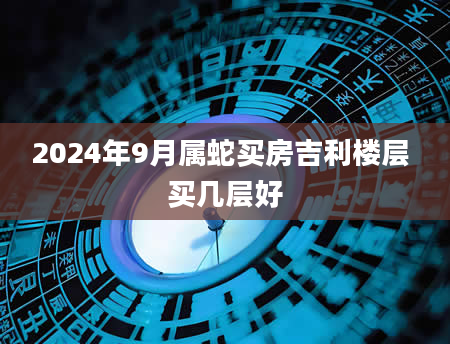 2024年9月属蛇买房吉利楼层 买几层好
