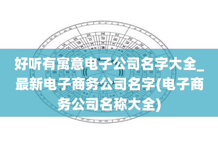 好听有寓意电子公司名字大全_最新电子商务公司名字(电子商务公司名称大全)