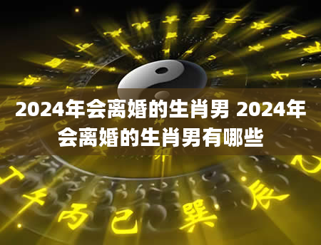 2024年会离婚的生肖男 2024年会离婚的生肖男有哪些