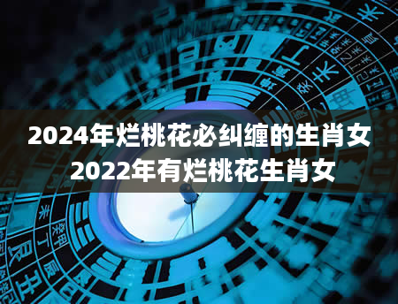 2024年烂桃花必纠缠的生肖女 2022年有烂桃花生肖女