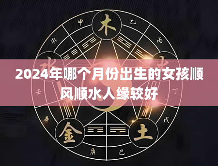 2024年哪个月份出生的女孩顺风顺水人缘较好