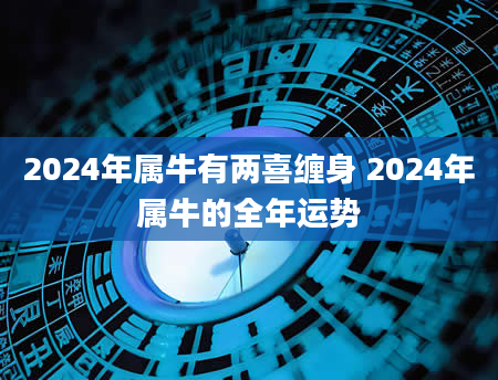 2024年属牛有两喜缠身 2024年属牛的全年运势