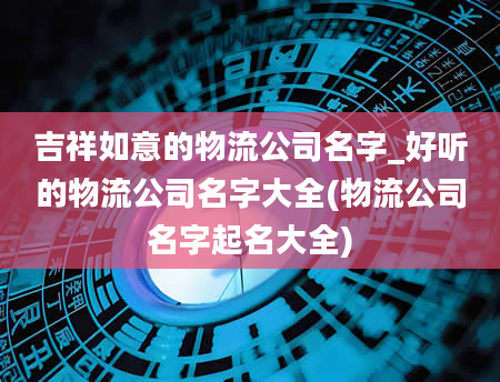 吉祥如意的物流公司名字_好听的物流公司名字大全(物流公司名字起名大全)