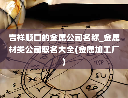 吉祥顺口的金属公司名称_金属材类公司取名大全(金属加工厂)