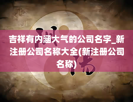 吉祥有内涵大气的公司名字_新注册公司名称大全(新注册公司名称)