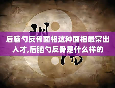 后脑勺反骨面相这种面相最常出人才,后脑勺反骨是什么样的