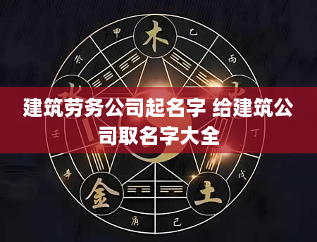 建筑劳务公司起名字 给建筑公司取名字大全
