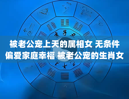 被老公宠上天的属相女 无条件偏爱家庭幸福 被老公宠的生肖女