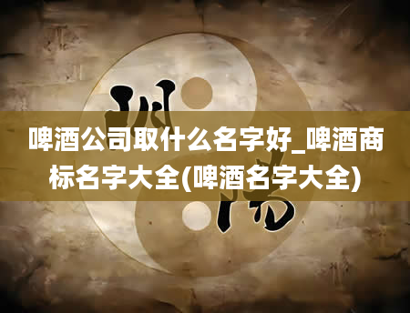 啤酒公司取什么名字好_啤酒商标名字大全(啤酒名字大全)