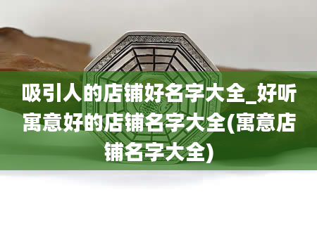 吸引人的店铺好名字大全_好听寓意好的店铺名字大全(寓意店铺名字大全)