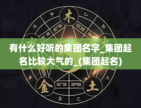 有什么好听的集团名字_集团起名比较大气的_(集团起名)