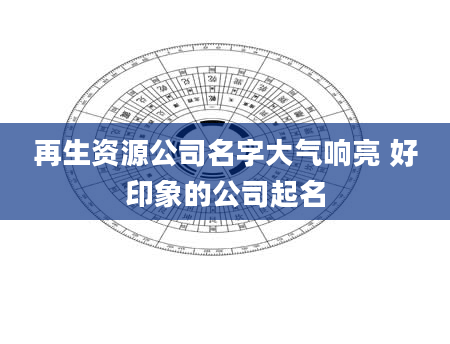 再生资源公司名字大气响亮 好印象的公司起名