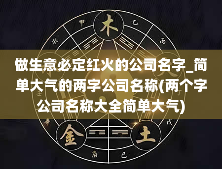 做生意必定红火的公司名字_简单大气的两字公司名称(两个字公司名称大全简单大气)