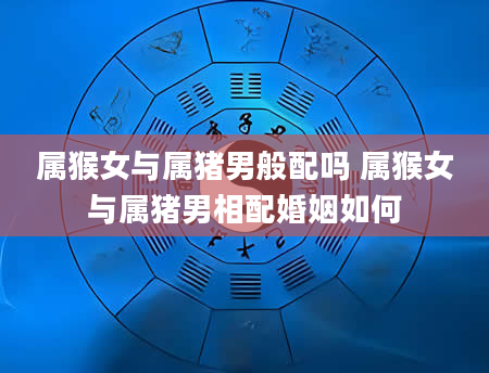 属猴女与属猪男般配吗 属猴女与属猪男相配婚姻如何